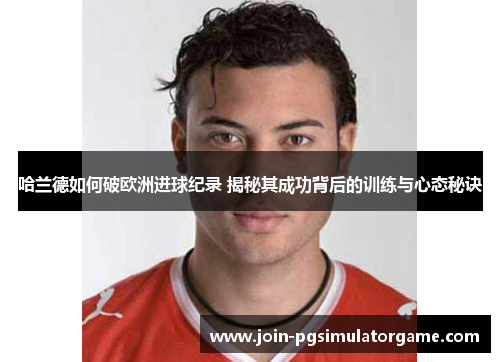 哈兰德如何破欧洲进球纪录 揭秘其成功背后的训练与心态秘诀
