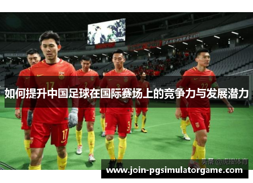 如何提升中国足球在国际赛场上的竞争力与发展潜力