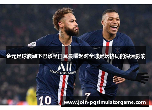 金元足球浪潮下巴黎圣日耳曼崛起对全球足坛格局的深远影响