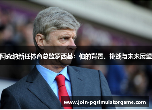 阿森纳新任体育总监罗西基：他的背景、挑战与未来展望